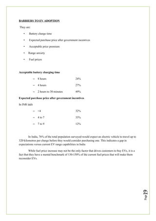 Page
19
BARRIERS TO EV ADOPTION
They are:
• Battery charge time
• Expected purchase price after government incentives
• Acceptable price premium
• Range anxiety
• Fuel prices
Acceptable battery charging time
– 8 hours 24%
– 4 hours 27%
– 2 hours to 30 minutes 49%
Expected purchase price after government incentives
In INR lakh
– <4 32%
– 4 to 7 33%
– 7 to 9 12%
In India, 76% of the total population surveyed would expect an electric vehicle to travel up to
320 kilometres per charge before they would consider purchasing one. This indicates a gap in
expectations versus current EV range capabilities in India
While fuel price increase may not be the only factor that drives customers to buy EVs, it is a
fact that they have a mental benchmark of 130-150% of the current fuel prices that will make them
reconsider EVs.
 