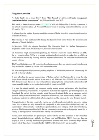 Page
20
Magazine Articles
“Is India Ready for a Green Drive” from “The Journal of AIMA (All India Management
Association) Indian Management”, Vol.51 Issue Dated 6 June 2012.
This article is about the current motto ‘GO GREEN’ which is followed by all leading economies. It
has a brief description about US President Obama’s vision of targeting One million Electric cars on
US road by 2015.
It tells us about the various departments of Government of India formed for promotion and adoption
of Electric Vehicles.
The Ministry of New and Renewable Energy has been the front runner formed for promotion and
adoption of Electric Vehicles.
In November 2010, the ministry formulated The Alternative Fuels for Surface Transportation
programme under which 20% subsidy was provided t manufacturers.
Dr. Manmohan Singh announced an apex body, the National Council for Electric Mobility (NCEM),
the key objective of the NCEM is to provide sustainable electric mobility to make electric vehicles a
viable alternate vehicle by ensuring adequate support infrastructure for sufficient dissemination of
electric vehicles.
The Union Budget propped full exemption from basic customs duty and a concessional rate of excise
duty on batteries imported by electric vehicles manufacturers.
All this developments highlights the growing emphasis of Indian Government on encouraging the
growth of electric vehicles.
It also tells about the current nascent stage of Indian market with Mahindra Reva being the only
player in the electric vehicles market, it was able to sell 5000 cars since 2001 till 2011 with nearly
50% domestic sales. Reva is a very well established player globally and currently sells in about 24
countries and is looking to begin distribution in 40-50 countries by 2012.
It is seen that electric vehicles are becoming popular among women and students who don’t have
stringent commuting requirements. It is predicted that once the supportive government policies are
formulated the market for these vehicles would become developed. India has a maximum market
potential owing to an established auto component infrastructure, low manufacturing and R&D costs,
mechanical hardware availability, high urban congestion and the presence of a large domestic market.
Price positioning is the main concern for electric and hybrid vehicles, owing to the expensive battery
costs. Reva is priced at a price point which is comparable to other petrol-driven budget hatch back (A
segment) cars while similarly Toyota Prius is positioned in a price category which falls in the luxury
segment. The high price combined with the low consumer awareness and environmental sensitivity is
leading to the big question on whether India is ready for such vehicles.
In fact, most manufacturers are planning to launch vehicles in other countries or have launched
already launched electric cars globally like Nissan Leaf and Mitsubishi iMiEV. However, they are
playing it safe in India by watching the government moments and would eventually target Indian
market only if the policies formulated under NCEM for Electric mobility are favourable.
 