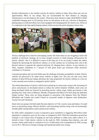 Page
21
Besides infrastructure is also another concern for electric vehicles in India. Since these cars can run
approximately 80km on one charge, they are recommended for short distance as charging
infrastructure is not developed in the country. There have been initiatives under which BSES in Delhi
established charging ports in 50 locations across its sub-stations in the city. Likewise in Bengaluru,
parking spaces in mall and offices have been equipped with charging points for electric cars. However
it is important to develop rapid charging stations which can provide quick charging in lesser time.
The key challenge here is that for a developing country like India where we are struggling to deal with
problem of electricity shortage, do we have enough resources to build charging infrastructure for
electric vehicles. Also it is difficult to assess in the long run, if we are trying to reduce the carbon
footprint by decreasing the fuel-driven vehicles, or on the contrary are we burning more coal in the
thermal stations to generate the required electricity for charging these vehicles. As per statistics in
India, transport contributes to 7 percent of total green house gas emissions while electricity
contributes to 35 percent.
Customer perception and out look further pose the challenge of product acceptability in India. Electric
vehicles are perceived to be under power vehicles at higher cost. The cars can only cover short
distance of about 80 km per charge and hence the value proposition for electric vehicles as a first car
is also currently non-existent as compared to petrol vehicle.
The whole phenomenon of electric vehicles have picked up in recent years owing to the increasing oil
prices and pressure on developed nations to reduce the carbon footprint. Globally smart cities are
being developed which are focused on promoting electric vehicle usage. Indian government is also
planning four smart cities in Manesar, Shendra, Changodar and Dahej to be built along the dedicated
freight corridor. These cities are being designed in association with Japanese firms like Hitachi,
Mitsubishi and Toshiba and would b based on successful models of Japanese cities Kitakyushu,
Toyota City and Yokohoma.
Smart cities are going to be built under the main objective of 3-Rs: recycle, reuse and reduce. It would
focus on promoting energy efficient facilities with networking function along with environmentally
friendly public transportation system and personal vehicles.
By 2020, India’s population in cities is expected to grow manifold to a staggering 200 million while
population is expected to grow by five times as compared to 2010. With this tremendous growth has
emerged a very critical issue of keeping air and noise pollution in urban areas under control. It is
desired to have 3 lakh electric vehicles on the roads by 2020, including three-wheelers, cars and
scooters which could result in a reduction of over 16 lakh metric tons of population by 2020, savings
of over Rs.3, 700 crore in foreign exchange and significant health costs savings.
 