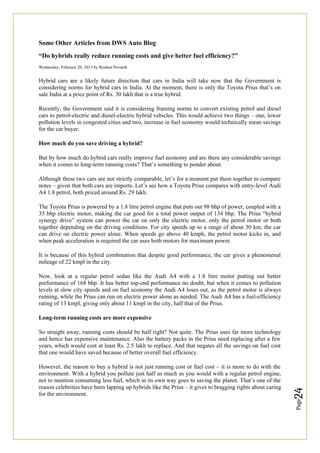 Page
24
Some Other Articles from DWS Auto Blog
“Do hybrids really reduce running costs and give better fuel efficiency?”
Wednesday, February 20, 2013 by Roshun Povaiah
Hybrid cars are a likely future direction that cars in India will take now that the Government is
considering norms for hybrid cars in India. At the moment, there is only the Toyota Prius that’s on
sale India at a price point of Rs. 30 lakh that is a true hybrid.
Recently, the Government said it is considering framing norms to convert existing petrol and diesel
cars to petrol-electric and diesel-electric hybrid vehicles. This would achieve two things – one, lower
pollution levels in congested cities and two, increase in fuel economy would technically mean savings
for the car buyer.
How much do you save driving a hybrid?
But by how much do hybrid cars really improve fuel economy and are there any considerable savings
when it comes to long-term running costs? That’s something to ponder about.
Although these two cars are not strictly comparable, let’s for a moment put them together to compare
notes – given that both cars are imports. Let’s see how a Toyota Prius compares with entry-level Audi
A4 1.8 petrol, both priced around Rs. 29 lakh.
The Toyota Prius is powered by a 1.8 litre petrol engine that puts out 98 bhp of power, coupled with a
35 bhp electric motor, making the car good for a total power output of 134 bhp. The Prius “hybrid
synergy drive” system can power the car on only the electric motor, only the petrol motor or both
together depending on the driving conditions. For city speeds up to a range of about 30 km, the car
can drive on electric power alone. When speeds go above 40 kmph, the petrol motor kicks in, and
when peak acceleration is required the car uses both motors for maximum power.
It is because of this hybrid combination that despite good performance, the car gives a phenomenal
mileage of 22 kmpl in the city.
Now, look at a regular petrol sedan like the Audi A4 with a 1.8 litre motor putting out better
performance of 168 bhp. It has better top-end performance no doubt, but when it comes to pollution
levels at slow city speeds and on fuel economy the Audi A4 loses out, as the petrol motor is always
running, while the Prius can run on electric power alone as needed. The Audi A4 has a fuel-efficiency
rating of 13 kmpl, giving only about 11 kmpl in the city, half that of the Prius.
Long-term running costs are more expensive
So straight away, running costs should be half right? Not quite. The Prius uses far more technology
and hence has expensive maintenance. Also the battery packs in the Prius need replacing after a few
years, which would cost at least Rs. 2.5 lakh to replace. And that negates all the savings on fuel cost
that one would have saved because of better overall fuel efficiency.
However, the reason to buy a hybrid is not just running cost or fuel cost – it is more to do with the
environment. With a hybrid you pollute just half as much as you would with a regular petrol engine,
not to mention consuming less fuel, which in its own way goes to saving the planet. That’s one of the
reason celebrities have been lapping up hybrids like the Prius – it gives to bragging rights about caring
for the environment.
 