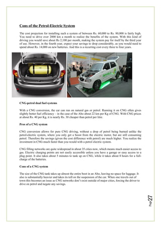 Page
27
Cons of the Petrol-Electric System
The cost projection for installing such a system of between Rs. 60,000 to Rs. 80,000 is fairly high.
You need to drive over 2000 km a month to realize the benefits of the system. With this kind of
driving you would save about Rs 2,100 per month, making the system pay for itself by the third year
of use. However, in the fourth year, expect your savings to drop considerably, as you would need to
spend about Rs. 14,000 on new batteries. And this is a recurring cost every three to four years.
CNG-petrol dual fuel systems
With a CNG conversion, the car can run on natural gas or petrol. Running it on CNG often gives
slightly better fuel efficiency – in the case of the Alto about 22 km per Kg of CNG. With CNG prices
at about Rs. 40 per Kg, it is nearly Rs. 30 cheaper than petrol per litre.
Pros of a CNG system
CNG conversion allows for pure CNG driving, without a drop of petrol being burned unlike the
petrol-electric system, where you only get a boost from the electric motor, but are still consuming
petrol. Therefore the savings (given the cost difference with petrol) are much higher. You realize the
investment in CNG much faster than you would with a petrol electric system.
CNG filling networks are quite widespread in about 35 cities now, which means much easier access to
gas. Electric charging points are not easily accessible unless you have a garage or easy access to a
plug point. It also takes about 5 minutes to tank up on CNG, while it takes about 8 hours for a full-
charge of the batteries.
Cons of a CNG system
The size of the CNG tank takes up almost the entire boot in an Alto, leaving no space for luggage. It
also is substantially heavier and takes its toll on the suspension of the car. When one travels out of
town this becomes an issue as CNG networks don’t exist outside of major cities, forcing the driver to
drive on petrol and negate any savings.
 