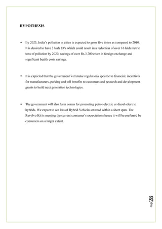 Page
28
HYPOTHESIS
 By 2025, India’s pollution in cities is expected to grow five times as compared to 2010.
It is desired to have 3 lakh EVs which could result in a reduction of over 16 lakh metric
tons of pollution by 2020, savings of over Rs.3,700 crore in foreign exchange and
significant health costs savings.
 It is expected that the government will make regulations specific to financial, incentives
for manufacturers, parking and toll benefits to customers and research and development
grants to build next generation technologies.
 The government will also form norms for promoting petrol-electric or diesel-electric
hybrids. We expect to see lots of Hybrid Vehicles on road within a short span. The
Revolvo Kit is meeting the current consumer’s expectations hence it will be preferred by
consumers on a larger extent.
 