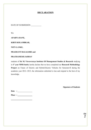 Page
2
DECLARATION
DATE OF SUBMISSION: ___________
We
APARNA RANE,
KIRTI KOLAMBKAR,
NITN LANKE,
PRASHANT BAGALORE and
PRATHAMESH JADHAV
students of Sir M. Visvesvaraya Institute Of Management Studies & Research studying
in 1st
year MMS batch, hereby declare that we have completed our Research Methodology
Project on Future of Electric and Hybrid-Electric Vehicles for Semester-II during the
academic year 2012- 2013, the information submitted is true and original to the best of my
knowledge.
Signature of Students
Date : ________________
Place : ________________
_______________________
 