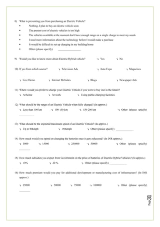 Page
31
8) What is preventing you from purchasing an Electric Vehicle?
 Nothing, I plan to buy an electric vehicle soon
 The present cost of electric vehicles is too high
 The vehicles available at the moment don't have enough range on a single charge to meet my needs
 I need more information about the technology before I would make a purchase
 It would be difficult to set up charging in my building/home
 Other (please specify) _________________
9) Would you like to know more about Electric/Hybrid vehicle? Yes  No
10) If yes from which source? Television Ads  Auto Expo  Magazines
 Live Demo  Internet Websites  Blogs  Newspaper Ads
11) Where would you prefer to charge your Electric Vehicle if you were to buy one in the future?
At home At work Using public charging facilities
12) What should be the range of an Electric Vehicle when fully charged? (In approx.)
Less than 100 km 100-150 km 150-200 km Other (please specify)
___________
13) What should be the expected maximum speed of an Electric Vehicle? (In approx.)
Up to 80kmph 150kmph Other (please specify) _____________
14) How much would you spend on changing the batteries once it gets exhausted? (In INR approx.)
5000 15000 250000 50000 Other (please specify)
________
15) How much subsidies you expect from Government on the price of batteries of Electric/Hybrid Vehicles? (In approx.)
10% 20 % Other (please specify) _____________
16) How much premium would you pay for additional development or manufacturing cost of infrastructure? (In INR
approx.)
25000 50000 75000 100000 Other (please specify)
________
 