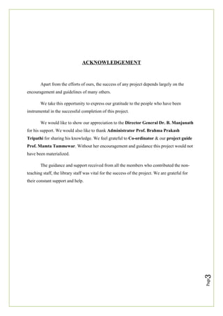 Page
3
ACKNOWLEDGEMENT
Apart from the efforts of ours, the success of any project depends largely on the
encouragement and guidelines of many others.
We take this opportunity to express our gratitude to the people who have been
instrumental in the successful completion of this project.
We would like to show our appreciation to the Director General Dr. B. Manjunath
for his support. We would also like to thank Administrator Prof. Brahma Prakash
Tripathi for sharing his knowledge. We feel grateful to Co-ordinator & our project guide
Prof. Mamta Tammewar. Without her encouragement and guidance this project would not
have been materialized.
The guidance and support received from all the members who contributed the non-
teaching staff, the library staff was vital for the success of the project. We are grateful for
their constant support and help.
 