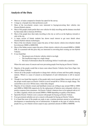Page
42
Analysis of the Data
 More no. of males compared to females has opted for the survey.
 A large no. of people have their profession as job
 More of the two-wheeler owners were interested in buying/converting their vehicles into
Electric/Hybrid vehicles
 Most of the people (male) prefer their own vehicles for daily travelling and the distance travelled
by them daily falls in between 40-80 km.
 Most of the people have their daily travelling in the city as well as on the highway (mixed) or
only in the city.
 A major section of female students has shown much interest to get more details about
Electric/Hybrid vehicles technologies.
 Most of the two-wheeler owners expect the price of their electric vehicle (two-wheeler) should
be in between 30000 to 60000 INR.
 Most of the Sedan owners expect the price of their electric vehicle to be around 60000 to 100000
INR. It is assumed with this price they are interested in converting their existing car into Hybrid
Vehicles.
 It was found that
– The present cost of electric vehicles which is too high
– The insufficient range on a single charge
– The lack of information about the technology before I would make a purchase
Where the main cause of concern and were preventing people from buying an Electric Vehicle.
 Majority of the people would like to know more about Electric Vehicles from News Paper Ads
and Live Demo Vehicles.
 Almost all of the people would prefer to charge their vehicles at home and from public charging
stations. Which is a cause of concern as development of such infrastructure is still in nascent
stage.
 Though it was found that majority of the people daily travel around 80km, however still most of
the people would expect an Electric Vehicle to travel around 80 to 150 km on single charge. The
current Reva can cover 100 km (max.) when fully charged.
 Majority of two-wheeler owners and hatchback owners are willing to pay around 5000 to 10000
and 20000 to 50000 INR respectively for the replacement of batteries once exhausted, which is a
positive response from consumers. An Electric Vehicle’s batteries have to be replaced with in 4-5
yrs (Min.) regularly which cost around 20000 to 50000 depending on quality of the battery.
 Speed the Electric Vehicle is not a concern with people for buying an Electric Vehicle.
 Even government subsidies are not a concern with people for buying an Electric Vehicle.
 It is found that most of the people are ready to pay a onetime premium amount as an additional
development or manufacturing cost of infrastructure. It depends on the type of vehicles own by
people for e.g. two wheeler owners expect to pay a premium amount of 2000 to 5000INR.

 