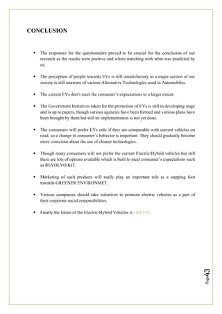 Page
43
CONCLUSION
 The responses for the questionnaire proved to be crucial for the conclusion of our
research as the results were positive and where matching with what was predicted by
us.
 The perception of people towards EVs is still unsatisfactory as a major section of our
society is still unaware of various Alternative Technologies used in Automobiles.
 The current EVs don’t meet the consumer’s expectations to a larger extent.
 The Government Initiatives taken for the promotion of EVs is still in developing stage
and is up to papers, though various agencies have been formed and various plans have
been brought by them but still its implementation is not yet done.
 The consumers will prefer EVs only if they are comparable with current vehicles on
road, so a change in consumer’s behavior is important. They should gradually become
more conscious about the use of cleaner technologies.
 Though many consumers will not prefer the current Electric/Hybrid vehicles but still
there are lots of options available which is built to meet consumer’s expectations such
as REVOLVO KIT.
 Marketing of such products will really play an important role as a stepping foot
towards GREENER ENVIRONMET.
 Various companies should take initiatives to promote electric vehicles as a part of
their corporate social responsibilities.
 Finally the future of the Electric/Hybrid Vehicles is GREEN.
 