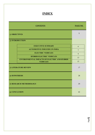 Page
4
INDEX
CONTENTS PAGE NO.
1: OBJECTIVES
5
2: INTRODUCTION
EXECUTIVE SUMMARY
AUTOMOTIVE INDUSTRY IN INDIA
ELECTRIC VEHICLES
HYBRID ELECTRIC VEHICLES
ENVIRONMENTAL IMPACTS OF ELECTRIC AND HYBRID
VEHICLES
3: LITERATURE REVIEW 17
4: HYPOTHESIS 28
5: RESEARCH METHODOLOGY 29
6: CONCLUSION 42
6
7
9
13
15
 