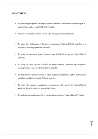 Page
5
OBJECTIVES
 To study the perceptions and expectations of potential, for alternative technologies in
automobiles, such as Electric/Hybrid Vehicles.
 To know why electric vehicle couldn’t get enough consumer attraction
 To study the willingness of buyers of considering Electric/Hybrid Vehicles as a
practical commuting option and at when.
 To study the maximum price consumers can afford for buying an Electric/Hybrid
Vehicles
 To study the other options available for Range Anxious Consumer with respect to
existing batteries used in Electric/Hybrid Vehicles
 To study the Government initiatives taken for promoting Electric/Hybrid Vehicles and
subsidies provided on Electric Vehicle batteries.
 To study the current expectations of consumers with respect to Electric/Hybrid
Vehicles, this will lead to its potential for future.
 To study the current threats, this is causing slow growth of Electric/Hybrid Vehicles.
 