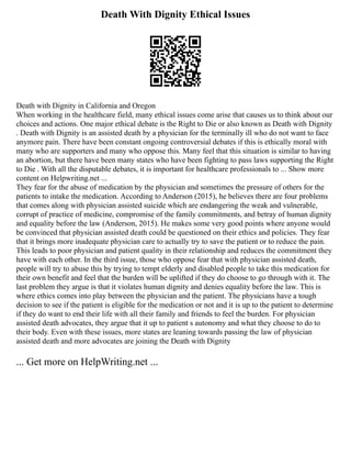 Death With Dignity Ethical Issues
Death with Dignity in California and Oregon
When working in the healthcare field, many ethical issues come arise that causes us to think about our
choices and actions. One major ethical debate is the Right to Die or also known as Death with Dignity
. Death with Dignity is an assisted death by a physician for the terminally ill who do not want to face
anymore pain. There have been constant ongoing controversial debates if this is ethically moral with
many who are supporters and many who oppose this. Many feel that this situation is similar to having
an abortion, but there have been many states who have been fighting to pass laws supporting the Right
to Die . With all the disputable debates, it is important for healthcare professionals to ... Show more
content on Helpwriting.net ...
They fear for the abuse of medication by the physician and sometimes the pressure of others for the
patients to intake the medication. According to Anderson (2015), he believes there are four problems
that comes along with physician assisted suicide which are endangering the weak and vulnerable,
corrupt of practice of medicine, compromise of the family commitments, and betray of human dignity
and equality before the law (Anderson, 2015). He makes some very good points where anyone would
be convinced that physician assisted death could be questioned on their ethics and policies. They fear
that it brings more inadequate physician care to actually try to save the patient or to reduce the pain.
This leads to poor physician and patient quality in their relationship and reduces the commitment they
have with each other. In the third issue, those who oppose fear that with physician assisted death,
people will try to abuse this by trying to tempt elderly and disabled people to take this medication for
their own benefit and feel that the burden will be uplifted if they do choose to go through with it. The
last problem they argue is that it violates human dignity and denies equality before the law. This is
where ethics comes into play between the physician and the patient. The physicians have a tough
decision to see if the patient is eligible for the medication or not and it is up to the patient to determine
if they do want to end their life with all their family and friends to feel the burden. For physician
assisted death advocates, they argue that it up to patient s autonomy and what they choose to do to
their body. Even with these issues, more states are leaning towards passing the law of physician
assisted death and more advocates are joining the Death with Dignity
... Get more on HelpWriting.net ...
 