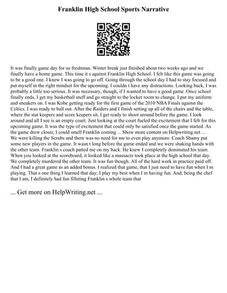 Franklin High School Sports Narrative
It was finally game day for us freshman. Winter break just finished about two weeks ago and we
finally have a home game. This time it s against Franklin High School. I felt like this game was going
to be a good one. I knew I was going to go off. Going through the school day I had to stay focused and
put myself in the right mindset for the upcoming. I couldn t have any distractions. Looking back, I was
probably a little too serious. It was necessary, though, if I wanted to have a good game. Once school
finally ends, I get my basketball stuff and go straight to the locker room to change. I put my uniform
and sneakers on. I was Kobe getting ready for the first game of the 2010 NBA Finals against the
Celtics. I was ready to ball out. After the Raiders and I finish setting up all of the chairs and the table,
where the stat keepers and score keepers sit, I get ready to shoot around before the game. I look
around and all I see is an empty court. Just looking at the court fueled the excitement that I felt for this
upcoming game. It was the type of excitement that could only be satisfied once the game started. As
the game drew closer, I could smell Franklin coming ... Show more content on Helpwriting.net ...
We were killing the Scrubs and there was no need for me to even play anymore. Coach Shamy put
some new players in the game. It wasn t long before the game ended and we were shaking hands with
the other team. Franklin s coach patted me on my back. He knew I completely dominated his team.
When you looked at the scoreboard, it looked like a massacre took place at the high school that day.
We completely murdered the other team. It was fun though. All of the hard work in practice paid off.
And I had a great game as an added bonus. I realized that game, that I just need to have fun when I m
playing. That s one thing I learned that day; I play my best when I m having fun. And, being the chef
that I am, I definitely had fun filleting Franklin s whole team that
... Get more on HelpWriting.net ...
 