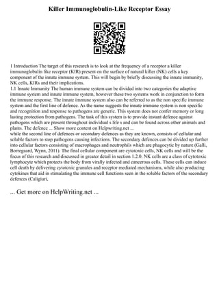 Killer Immunoglobulin-Like Receptor Essay
1 Introduction The target of this research is to look at the frequency of a receptor a killer
immunoglobulin like receptor (KIR) present on the surface of natural killer (NK) cells a key
component of the innate immune system. This will begin by briefly discussing the innate immunity,
NK cells, KIRs and their implications.
1.1 Innate Immunity The human immune system can be divided into two categories the adaptive
immune system and innate immune system, however these two systems work in conjunction to form
the immune response. The innate immune system also can be referred to as the non specific immune
system and the first line of defence. As the name suggests the innate immune system is non specific
and recognition and response to pathogens are generic. This system does not confer memory or long
lasting protection from pathogens. The task of this system is to provide instant defence against
pathogens which are present throughout individual s life s and can be found across other animals and
plants. The defence ... Show more content on Helpwriting.net ...
while the second line of defences or secondary defences as they are known, consists of cellular and
soluble factors to stop pathogens causing infections. The secondary defences can be divided up further
into cellular factors consisting of macrophages and neutrophils which are phagocytic by nature (Galli,
Borregaard, Wynn, 2011). The final cellular component are cytotoxic cells, NK cells and will be the
focus of this research and discussed in greater detail in section 1.2.0. NK cells are a class of cytotoxic
lymphocyte which protects the body from virally infected and cancerous cells. These cells can induce
cell death by delivering cytotoxic granules and receptor mediated mechanisms, while also producing
cytokines that aid in stimulating the immune cell functions seen in the soluble factors of the secondary
defences (Caligiuri,
... Get more on HelpWriting.net ...
 