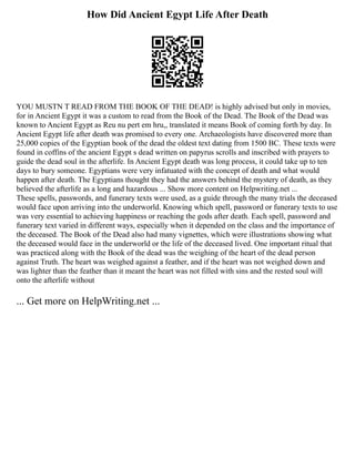 How Did Ancient Egypt Life After Death
YOU MUSTN T READ FROM THE BOOK OF THE DEAD! is highly advised but only in movies,
for in Ancient Egypt it was a custom to read from the Book of the Dead. The Book of the Dead was
known to Ancient Egypt as Reu nu pert em hru,, translated it means Book of coming forth by day. In
Ancient Egypt life after death was promised to every one. Archaeologists have discovered more than
25,000 copies of the Egyptian book of the dead the oldest text dating from 1500 BC. These texts were
found in coffins of the ancient Egypt s dead written on papyrus scrolls and inscribed with prayers to
guide the dead soul in the afterlife. In Ancient Egypt death was long process, it could take up to ten
days to bury someone. Egyptians were very infatuated with the concept of death and what would
happen after death. The Egyptians thought they had the answers behind the mystery of death, as they
believed the afterlife as a long and hazardous ... Show more content on Helpwriting.net ...
These spells, passwords, and funerary texts were used, as a guide through the many trials the deceased
would face upon arriving into the underworld. Knowing which spell, password or funerary texts to use
was very essential to achieving happiness or reaching the gods after death. Each spell, password and
funerary text varied in different ways, especially when it depended on the class and the importance of
the deceased. The Book of the Dead also had many vignettes, which were illustrations showing what
the deceased would face in the underworld or the life of the deceased lived. One important ritual that
was practiced along with the Book of the dead was the weighing of the heart of the dead person
against Truth. The heart was weighed against a feather, and if the heart was not weighed down and
was lighter than the feather than it meant the heart was not filled with sins and the rested soul will
onto the afterlife without
... Get more on HelpWriting.net ...
 