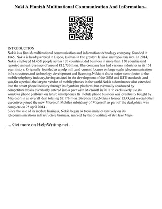 Noki A Finnish Multinational Communication And Information...
INTRODUCTION
Nokia is a finnish multinational communication and information technology company, founded in
1865. Nokia is headquartered in Espoo, Usimaa in the greater Helsinki metropolitan area. In 2014,
Nokia employed 61,656 people across 120 countries, did business in more than 150 countriesand
reported annual revenues of around €12.73billion. The company has had various industries in its 151
year history. Originally founded as a pulp mill ,and current focuses on large scale telecommunication
infra structures,and technology development and licensing.Nokia is also a major contrtibuter to the
mobile telephony industry,having assisted in the development of the GSM and LTE standards ,and
was,for a period ,the largest vendor of mobile phones in the world.Nokia s dominance also extended
into the smart phone industry through its Symbian platform ,but eventually shadowed by
competitors.Nokia eventually entered into a pact with Microsoft in 2011 to exclusively use its
windows phone platform on future smartphones.Its mobile phone business was eventually bought by
Microsoft in an overall deal totaling $7.17billion .Stephen Elop,Nokia s former CEO,and several other
executives joined the new Microsoft Mobiles subsidiary of Microsoft as part of the deal,which was
complete on 25 april 2014 .
Since the sale of its mobile business, Nokia began to focus more extensively on its
telecommunications infrastructure business, marked by the divestiture of its Here Maps
... Get more on HelpWriting.net ...
 