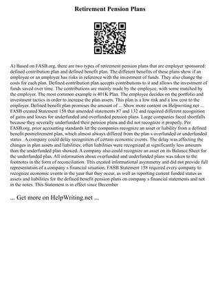 Retirement Pension Plans
A) Based on FASB.org, there are two types of retirement pension plans that are employer sponsored:
defined contribution plan and defined benefit plan. The different benefits of these plans show if an
employee or an employer has risks in reference with the investment of funds. They also change the
costs for each plan. Defined contribution plan accepts contributions to it and allows the investment of
funds saved over time. The contributions are mainly made by the employee, with some matched by
the employer. The most common example is 401K Plan. The employee decides on the portfolio and
investment tactics in order to increase the plan assets. This plan is a low risk and a low cost to the
employer. Defined benefit plan promises the amount of ... Show more content on Helpwriting.net ...
FASB created Statement 158 that amended statements 87 and 132 and required different recognition
of gains and losses for underfunded and overfunded pension plans. Large companies faced shortfalls
because they severally underfunded their pension plans and did not recognize it properly. Per
FASB.org, prior accounting standards let the companies recognize an asset or liability from a defined
benefit postretirement plan, which almost always differed from the plan s overfunded or underfunded
status . A company could delay recognition of certain economic events. The delay was affecting the
changes in plan assets and liabilities; often liabilities were recognized at significantly less amounts
than the underfunded plan showed. A company also could recognize an asset on its Balance Sheet for
the underfunded plan. All information about overfunded and underfunded plans was taken to the
footnotes in the form of reconciliation. This created informational asymmetry and did not provide full
representation of a company s financial situation. FASB Statement 158 required every company to
recognize economic events in the year that they occur, as well as reporting current funded status as
assets and liabilities for the defined benefit pension plans on company s financial statements and not
in the notes. This Statement is in effect since December
... Get more on HelpWriting.net ...
 