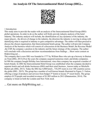 An Analysis Of The Intercontinental Hotel Group (IHG)...
1 Introduction
This study aims to provide the reader with an analysis of the Intercontinental Hotel Group (IHG)
global operations. In order to do so the author will firstly provide industry analysis of the hotel
industry. The industry analysis will include, the identification of, key dynamics of the industry, the
major players , the drivers of change in the industry, the direction the industry is moving in along with
identifying what is required in industry to gain competitive advantage. The author will then proceed to
discuss the chosen organisation, that Intercontinental hotels group. The author will provide Company
Analysis of the business which will consist of a discussion on the Business Model ,the Revenue Model
,the USP, the company s position in the industry and the future strategy of the company. The author
will conclude with a discussion and draw recommendations from findings ... Show more content on
Helpwriting.net ...
The company that is now IHG was founded in 1777 by William Bass who sets up a brewery in Burton
on Trent (IHG, 2013).Over the years the company acquired numerous retail, and drinks companies.
In1988 the company bought Holiday Inns International, since then company has acquired a number of
hotels brands. In 2002 the Intercontinental Hotel Group was established when the company decided to
separate hotels and soft drinks businesses (IHG) and their retail business , known today as Mitchells
Butlers plc (IHG, 2013). Today the IHG has 4,800 hotels , 710,295 room in over 100 countries across
the globe (IHG , 2015). The group has a number of well known brands illustrated in Figure 3.1 below,
offering a range of products and services from budget 3* hotels to luxury 5* resort hotels. The group
employs 8179 people and recorded revenues of $1,903 million in 2013 (Datamonitor, 2014). The
company is listed on both the London and New York stock
... Get more on HelpWriting.net ...
 