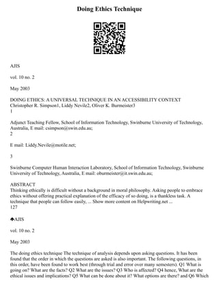 Doing Ethics Technique
AJIS
vol. 10 no. 2
May 2003
DOING ETHICS: A UNIVERSAL TECHNIQUE IN AN ACCESSIBILITY CONTEXT
Christopher R. Simpson1, Liddy Nevile2, Oliver K. Burmeister3
1
Adjunct Teaching Fellow, School of Information Technology, Swinburne University of Technology,
Australia, E mail: csimpson@swin.edu.au;
2
E mail: Liddy.Nevile@motile.net;
3
Swinburne Computer Human Interaction Laboratory, School of Information Technology, Swinburne
University of Technology, Australia, E mail: oburmeister@it.swin.edu.au;
ABSTRACT
Thinking ethically is difficult without a background in moral philosophy. Asking people to embrace
ethics without offering practical explanation of the efficacy of so doing, is a thankless task. A
technique that people can follow easily, ... Show more content on Helpwriting.net ...
127
AJIS
vol. 10 no. 2
May 2003
The doing ethics technique The technique of analysis depends upon asking questions. It has been
found that the order in which the questions are asked is also important. The following questions, in
this order, have been found to work best (through trial and error over many semesters). Q1 What is
going on? What are the facts? Q2 What are the issues? Q3 Who is affected? Q4 hence, What are the
ethical issues and implications? Q5 What can be done about it? What options are there? and Q6 Which
 