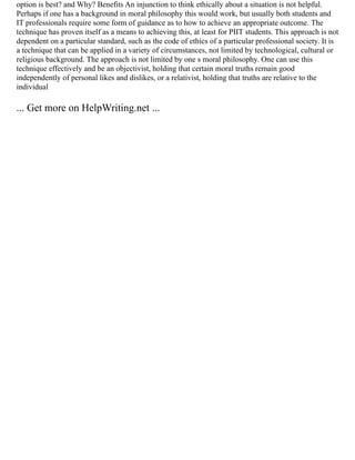 option is best? and Why? Benefits An injunction to think ethically about a situation is not helpful.
Perhaps if one has a background in moral philosophy this would work, but usually both students and
IT professionals require some form of guidance as to how to achieve an appropriate outcome. The
technique has proven itself as a means to achieving this, at least for PIIT students. This approach is not
dependent on a particular standard, such as the code of ethics of a particular professional society. It is
a technique that can be applied in a variety of circumstances, not limited by technological, cultural or
religious background. The approach is not limited by one s moral philosophy. One can use this
technique effectively and be an objectivist, holding that certain moral truths remain good
independently of personal likes and dislikes, or a relativist, holding that truths are relative to the
individual
... Get more on HelpWriting.net ...
 
