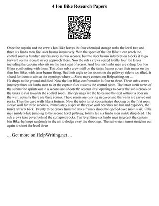 4 Ion Bike Research Papers
Once the captain and the crew s Ion Bike leaves the four chemical storage tanks the level two and
three six limbs men fire laser beams intensively. With the speed of the Ion Bike it can reach the
control room a hundred meters away in two seconds, but the laser beams interception blocks it to go
forward seems it could never approach there. Now the sub s crews seized totally four Ion Bikes
including the captain who sits on the back seat of a crew. And four six limbs men are riding four Ion
Bikes confronting with them. The other sub s crews still on the tanks frames cover their mates on the
four Ion Bikes with laser beams firing. But their angle to the rooms on the pathway side is too tilted, it
s hard for them to aim at the openings where ... Show more content on Helpwriting.net ...
He drops to the ground and died. Now the Ion Bikes confrontation is four to three. Three sub s crews
intercept three six limbs men to let the captain flies towards the control room. The intact stern turret of
the submarine sprints out in a second and shoots the second level openings to cover the sub s crews on
the tanks to run towards the control room. The openings are the holes and the exit without a door on
the wall, actually there are three rooms. These rooms are carving in caves and the walls are carved out
rocks. Thus the cave walls like a fortress. Now the sub s turret concentrates shooting on the first room
s cave wall for three seconds, immediately a spot on the cave wall becomes red hot and explodes, the
turret retracts back. Twenty three crews from the tank s frames shoot the opened cave room s six limbs
men inside while jumping to the second level pathway, totally ten six limbs men inside drop dead. The
sub crews take cover behind the collapsed rocks. The level three six limbs men intercept the captain
Ion Bike, he loops randomly in the air to dodge away the shootings. The sub s stern turret stretches out
again to shoot the level three
... Get more on HelpWriting.net ...
 