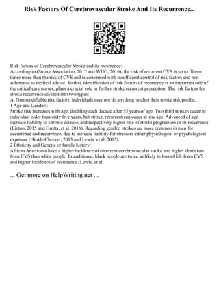 Risk Factors Of Cerebrovascular Stroke And Its Recurrence...
Risk factors of Cerebrovascular Stroke and its recurrence:
According to (Stroke Association, 2015 and WHO, 2016), the risk of recurrent CVS is up to fifteen
times more than the risk of CVS and is concerned with insufficient control of risk factors and non
adherence to medical advice. So that, identification of risk factors of recurrence is an important role of
the critical care nurses, plays a crucial role in further stroke recurrent prevention. The risk factors for
stroke recurrence divided into two types:
A. Non modifiable risk factors: individuals may not do anything to alter their stroke risk profile.
1 Age and Gender::
Stroke risk increases with age, doubling each decade after 55 years of age. Two third strokes occur in
individual older than sixty five years, but stroke, recurrent can occur at any age. Advanced of age
increase liability to chronic disease, and respectively higher rate of stroke progression or its recurrence
(Linton, 2015 and Grotta, et al. 2016). Regarding gender, strokes are more common in men for
occurrence and recurrence, due to increase liability for stressors either physiological or psychological
exposure (Hinkle Cheever, 2013 and Lewis, et al. 2015).
2 Ethnicity and Genetic or family history:
African Americans have a higher incidence of recurrent cerebrovascular stroke and higher death rate
from CVS than white people. In additional, black people are twice as likely to loss of life from CVS
and higher incidence of recurrence (Lewis, et al.
... Get more on HelpWriting.net ...
 