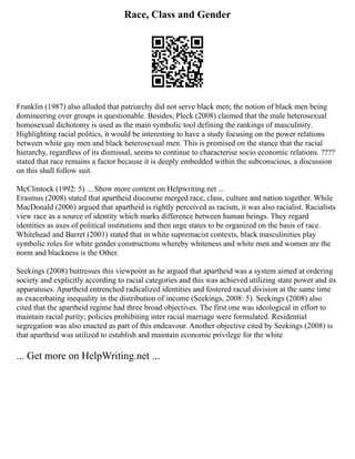 Race, Class and Gender
Franklin (1987) also alluded that patriarchy did not serve black men; the notion of black men being
domineering over groups is questionable. Besides, Pleck (2008) claimed that the male heterosexual
homosexual dichotomy is used as the main symbolic tool defining the rankings of masculinity.
Highlighting racial politics, it would be interesting to have a study focusing on the power relations
between white gay men and black heterosexual men. This is premised on the stance that the racial
hierarchy, regardless of its dismissal, seems to continue to characterise socio economic relations. ????
stated that race remains a factor because it is deeply embedded within the subconscious, a discussion
on this shall follow suit.
McClintock (1992: 5) ... Show more content on Helpwriting.net ...
Erasmus (2008) stated that apartheid discourse merged race, class, culture and nation together. While
MacDonald (2006) argued that apartheid is rightly perceived as racism, it was also racialist. Racialists
view race as a source of identity which marks difference between human beings. They regard
identities as axes of political institutions and then urge states to be organized on the basis of race.
Whitehead and Barret (2001) stated that in white supremacist contexts, black masculinities play
symbolic roles for white gender constructions whereby whiteness and white men and women are the
norm and blackness is the Other.
Seekings (2008) buttresses this viewpoint as he argued that apartheid was a system aimed at ordering
society and explicitly according to racial categories and this was achieved utilizing state power and its
apparatuses. Apartheid entrenched radicalized identities and fostered racial division at the same time
as exacerbating inequality in the distribution of income (Seekings, 2008: 5). Seekings (2008) also
cited that the apartheid regime had three broad objectives. The first one was ideological in effort to
maintain racial purity; policies prohibiting inter racial marriage were formulated. Residential
segregation was also enacted as part of this endeavour. Another objective cited by Seekings (2008) is
that apartheid was utilized to establish and maintain economic privilege for the white
... Get more on HelpWriting.net ...
 