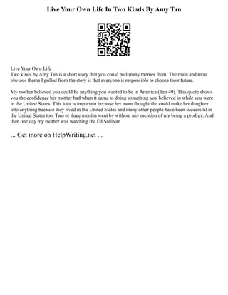 Live Your Own Life In Two Kinds By Amy Tan
Live Your Own Life
Two kinds by Amy Tan is a short story that you could pull many themes from. The main and most
obvious theme I pulled from the story is that everyone is responsible to choose their future.
My mother believed you could be anything you wanted to be in America (Tan 49). This quote shows
you the confidence her mother had when it came to doing something you believed in while you were
in the United States. This idea is important because her mom thought she could make her daughter
into anything because they lived in the United States and many other people have been successful in
the United States too. Two or three months went by without any mention of my being a prodigy. And
then one day my mother was watching the Ed Sullivan
... Get more on HelpWriting.net ...
 