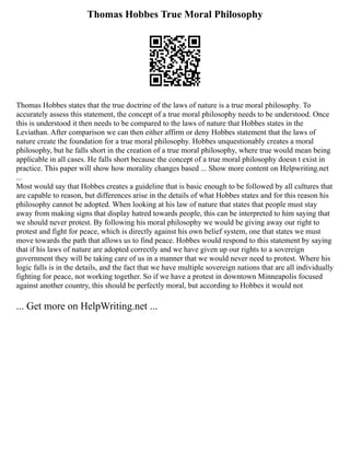 Thomas Hobbes True Moral Philosophy
Thomas Hobbes states that the true doctrine of the laws of nature is a true moral philosophy. To
accurately assess this statement, the concept of a true moral philosophy needs to be understood. Once
this is understood it then needs to be compared to the laws of nature that Hobbes states in the
Leviathan. After comparison we can then either affirm or deny Hobbes statement that the laws of
nature create the foundation for a true moral philosophy. Hobbes unquestionably creates a moral
philosophy, but he falls short in the creation of a true moral philosophy, where true would mean being
applicable in all cases. He falls short because the concept of a true moral philosophy doesn t exist in
practice. This paper will show how morality changes based ... Show more content on Helpwriting.net
...
Most would say that Hobbes creates a guideline that is basic enough to be followed by all cultures that
are capable to reason, but differences arise in the details of what Hobbes states and for this reason his
philosophy cannot be adopted. When looking at his law of nature that states that people must stay
away from making signs that display hatred towards people, this can be interpreted to him saying that
we should never protest. By following his moral philosophy we would be giving away our right to
protest and fight for peace, which is directly against his own belief system, one that states we must
move towards the path that allows us to find peace. Hobbes would respond to this statement by saying
that if his laws of nature are adopted correctly and we have given up our rights to a sovereign
government they will be taking care of us in a manner that we would never need to protest. Where his
logic falls is in the details, and the fact that we have multiple sovereign nations that are all individually
fighting for peace, not working together. So if we have a protest in downtown Minneapolis focused
against another country, this should be perfectly moral, but according to Hobbes it would not
... Get more on HelpWriting.net ...
 