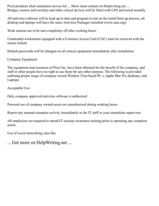 Pixel produces short animation movies for ... Show more content on Helpwriting.net ...
Bridges, routers and switches and other critical devices will be fitted with UPS and tested monthly.
All antivirus software will be kept up to date and program to run on the initial boot up process, all
desktop and laptops will have the same Antivirus Packages installed (www.sans.org).
Work stations are to be turn completely off after working hours.
Unattended workstation equipped with a Common Access Card (CAC) must be removed with the
screen locked.
Default passwords will be changed on all critical equipment immediately after installation.
Company Equipment
The equipment and resources of Pixel Inc. have been obtained for the benefit of the company, and
staff or other people have no right to use them for any other purpose. The following is provided
outlining proper usage of company owned Window Vista based PC s, Apple Mac Pro desktops, and
Laptops:
Acceptable Use:
Only company approved antivirus software is authorized
Personal use of company owned assets are unauthorized during working hours.
Report any unusual computer activity immediately to the IT staff or your immediate supervisor.
All employees are required to attend IT security awareness training prior to operating any computer
assets.
Use of social networking sites like
... Get more on HelpWriting.net ...
 