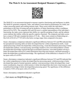The Wais Iv Is An Assessment Designed Measure Cognitive...
The WAIS IV is an assessment designed to measure cognitive functioning and intelligence in adults.
The WAIS IV generates composite, index, and subtests scores based on performance on verbal, non
verbal, processing speed, and working memory tasks. These scores reflect the individual s
performance at the time of testing and can be predictive of future functioning within a confidence
interval (CI) of 95%. The composite full scale IQ score is a global representation of the individual s
functioning, the index scores represent their ability on a specific grouping of tasks, and the subtests
scores indicate their ability within the specific cognitive functions. The composite and index scores
have a mean of 100 and a standard deviation of 15; the ... Show more content on Helpwriting.net ...
Her GAI of 82 (CI of 77 87) fell in the below average range when compared to her peers.
Susan s discrepancy comparison indicated a significant difference between VCI and PRI indicated that
her perceptional reasoning skills are better developed than her verbal comprehension skills, visual
spatial processing is better developed than verbal processing, visual discrimination processing is better
developed than auditory vocal processing, knowledge needed to solve nonverbal problems is better
developed than knowledge acquired through accumulated experience, nonverbal problem solving is
better developed than retrieval of verbal information from long term memory, and fluid reasoning is
better developed than crystallized knowledge. The significance of this difference is found in 9.1% of
her peers with a CI of 95%.
Susan s discrepancy comparison indicated a significant difference between VCI and PSI indicated that
her verbal comprehension is better developed than her processing speed, verbal processing is better
developed than speed of mental operation, auditory vocal processing is better developed than visual
motor coordination, long term verbal memory is better developed than short term visual memory, and
crystallized knowledge is better developed than processing speed. The significance of this difference
is found in 19.0% of her peers with a CI of 95%.
Susan s discrepancy comparison indicated a significant
... Get more on HelpWriting.net ...
 
