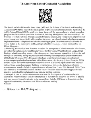 The American School Counselor Association
The American School Counselor Association (ASCA) is the division of the American Counseling
Association (ACA) that supports the development of professional school counselors. It published the
ASCA National Model (2012), which provides a framework for a comprehensive school counseling
program that includes four quadrants: Foundation, Delivery, Management, and Accountability. The
National Model also offers a detailed account of the role, function, and competencies of professional
school counselors. It specifically addresses how the proper use of professional school counselors and
implementation of a comprehensive school counseling program can enhance the education of the
whole student at the elementary, middle, or high school level (ASCA, ... Show more content on
Helpwriting.net ...
Additionally, research has been done that examines the perceptions of school counselor effectiveness,
as well as the usefulness of available supervision (Borders Usher, 1992; Henderson Lampe, 1992).
During a school counseling master s education program, there is ample supervision, both on site and
through the university, during the practicum and internship field experiences (Peterson Deuschle,
2006; Studer Oberman, 2006). However, it has been noted that clinical supervision of school
counselors post graduation has not been utilized in the most effective way (Linton Deuschle, 2006).
Several studies have examined the reason behind the lack of effective supervision within a school
setting. Some researchers suggest that there is incongruence between the daily tasks of school
counselors and models of clinical supervision most often utilized (Luke, Ellis, Bernard, 2011). There
also appears to be limited research on whether school counselor directors are being provided best
practices methods of formal education and training for their positions.
Although it is vital to continue to conduct research on the development of professional school
counselors, researchers must also allocate attention to explore what resources are needed to educate
and train a school counselor director to the standards set forth by ASCA and to determine whether
opportunities currently exist to receive this education and training.
Clinical
... Get more on HelpWriting.net ...
 