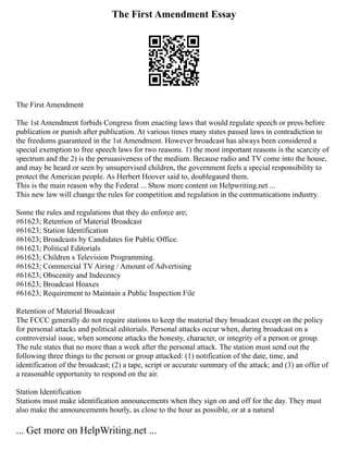The First Amendment Essay
The First Amendment
The 1st Amendment forbids Congress from enacting laws that would regulate speech or press before
publication or punish after publication. At various times many states passed laws in contradiction to
the freedoms guaranteed in the 1st Amendment. However broadcast has always been considered a
special exemption to free speech laws for two reasons. 1) the most important reasons is the scarcity of
spectrum and the 2) is the persuasiveness of the medium. Because radio and TV come into the house,
and may be heard or seen by unsupervised children, the government feels a special responsibility to
protect the American people. As Herbert Hoover said to, doublegaurd them.
This is the main reason why the Federal ... Show more content on Helpwriting.net ...
This new law will change the rules for competition and regulation in the communications industry.
Some the rules and regulations that they do enforce are;
#61623; Retention of Material Broadcast
#61623; Station Identification
#61623; Broadcasts by Candidates for Public Office.
#61623; Political Editorials
#61623; Children s Television Programming.
#61623; Commercial TV Airing / Amount of Advertising
#61623; Obscenity and Indecency
#61623; Broadcast Hoaxes
#61623; Requirement to Maintain a Public Inspection File
Retention of Material Broadcast
The FCCC generally do not require stations to keep the material they broadcast except on the policy
for personal attacks and political editorials. Personal attacks occur when, during broadcast on a
controversial issue, when someone attacks the honesty, character, or integrity of a person or group.
The rule states that no more than a week after the personal attack. The station must send out the
following three things to the person or group attacked: (1) notification of the date, time, and
identification of the broadcast; (2) a tape, script or accurate summary of the attack; and (3) an offer of
a reasonable opportunity to respond on the air.
Station Identification
Stations must make identification announcements when they sign on and off for the day. They must
also make the announcements hourly, as close to the hour as possible, or at a natural
... Get more on HelpWriting.net ...
 