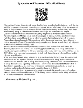 Symptoms And Treatment Of Medical Honey
Observations: I have a friend at work whose daughter has a wound on her hip that won t heal. She has
had this open wound for almost a year and the doctors are not sure why it won t close up. As a part of
trying to keep the wound clear of infection she said they have been using medical honey. I had never
heard of using honey as a an antibiotic treatment and this got me interested in the subject.
Question: Is honey an effective treatment in fighting the growth of bacteria in open wounds?
Research Hypothesis: Medical honey is an effective agent in fighting bacterial growth in wounds.
Null Hypothesis: Medical honey is not an effective agent in fighting bacterial growth in wounds.
Proposed experimental methods: This experiment will ... Show more content on Helpwriting.net ...
If there is not a significant difference in bacterial counts between the two wounds then I will reject the
hypothesis in favor of the null hypothesis.
Results: The effectiveness of honey has been documented since ancient times well before the
discovery of microbes and bacteria. The ancient Egyptians and Greeks used honey for treatment of
wounds, and unprocessed honey is still used today across the world for wound treatment (Simon et al,
2009). There have been many modern studies to study both the antibacterial effects of honey and its
effect on wound healing.
While natural unprocessed honey is known to have certain antibacterial properties, the studies that I
reviewed for this this paper all reviewed the effectiveness of medical honey. Medical honey is a
standardized and sterilized form of honey produced especially for medical uses. Two different brands
of honey that were tested separately in the studies I reviewed are Revamil and Medihoney. Both of
these honeys are produced in a controlled environment, sterilized, mixed, and tested to ensure a
consistent quality and results between each batch (Kwakman et al, 2008).
One concern of using honey as a treatment in wound treatment is the natural presence of botulism
spores in unprocessed honey (Simon et al, 2009). Honey cannot be filtered so the honey is irradiated
to kill the botulism spores. The irradiation
... Get more on HelpWriting.net ...
 