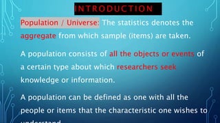I N T R O D U C T I O N
Population / Universe: The statistics denotes the
aggregate from which sample (items) are taken.
A population consists of all the objects or events of
a certain type about which researchers seek
knowledge or information.
A population can be defined as one with all the
people or items that the characteristic one wishes to
 