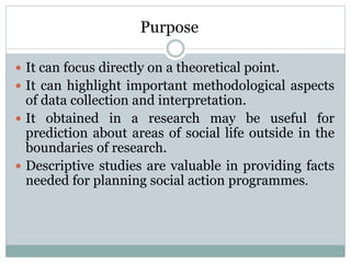 Purpose
 It can focus directly on a theoretical point.
 It can highlight important methodological aspects
of data collection and interpretation.
 It obtained in a research may be useful for
prediction about areas of social life outside in the
boundaries of research.
 Descriptive studies are valuable in providing facts
needed for planning social action programmes.
 