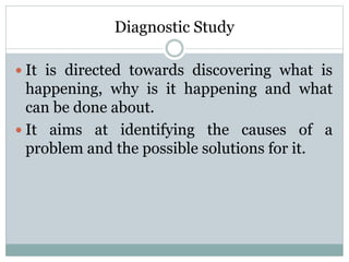 Diagnostic Study
 It is directed towards discovering what is
happening, why is it happening and what
can be done about.
 It aims at identifying the causes of a
problem and the possible solutions for it.
 