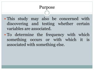 Purpose
 This study may also be concerned with
discovering and testing whether certain
variables are associated.
 To determine the frequency with which
something occurs or with which it is
associated with something else.
 
