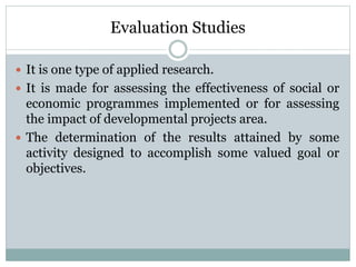 Evaluation Studies
 It is one type of applied research.
 It is made for assessing the effectiveness of social or
economic programmes implemented or for assessing
the impact of developmental projects area.
 The determination of the results attained by some
activity designed to accomplish some valued goal or
objectives.
 