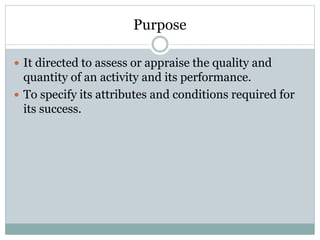 Purpose
 It directed to assess or appraise the quality and
quantity of an activity and its performance.
 To specify its attributes and conditions required for
its success.
 