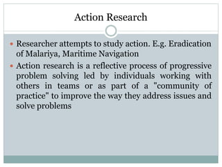 Action Research
 Researcher attempts to study action. E.g. Eradication
of Malariya, Maritime Navigation
 Action research is a reflective process of progressive
problem solving led by individuals working with
others in teams or as part of a "community of
practice" to improve the way they address issues and
solve problems
 