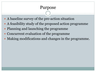 Purpose
 A baseline survey of the pre-action situation
 A feasibility study of the proposed action programme
 Planning and launching the programme
 Concurrent evaluation of the programme
 Making modifications and changes in the programme.
 