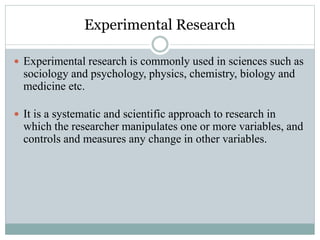 Experimental Research
 Experimental research is commonly used in sciences such as
sociology and psychology, physics, chemistry, biology and
medicine etc.
 It is a systematic and scientific approach to research in
which the researcher manipulates one or more variables, and
controls and measures any change in other variables.
 