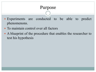 Purpose
 Experiments are conducted to be able to predict
phenomenons.
 To maintain control over all factors
 A blueprint of the procedure that enables the researcher to
test his hypothesis
 