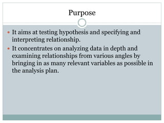 Purpose
 It aims at testing hypothesis and specifying and
interpreting relationship.
 It concentrates on analyzing data in depth and
examining relationships from various angles by
bringing in as many relevant variables as possible in
the analysis plan.
 