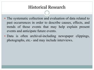 Historical Research
 The systematic collection and evaluation of data related to
past occurrences in order to describe causes, effects, and
trends of those events that may help explain present
events and anticipate future events.
 Data is often archival-including newspaper clippings,
photographs, etc.- and may include interviews.
 
