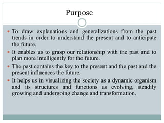 Purpose
 To draw explanations and generalizations from the past
trends in order to understand the present and to anticipate
the future.
 It enables us to grasp our relationship with the past and to
plan more intelligently for the future.
 The past contains the key to the present and the past and the
present influences the future.
 It helps us in visualizing the society as a dynamic organism
and its structures and functions as evolving, steadily
growing and undergoing change and transformation.
 