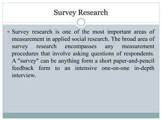 Survey Research
 Survey research is one of the most important areas of
measurement in applied social research. The broad area of
survey research encompasses any measurement
procedures that involve asking questions of respondents.
A "survey" can be anything form a short paper-and-pencil
feedback form to an intensive one-on-one in-depth
interview.
 