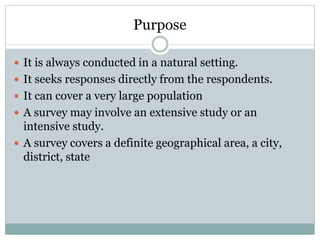 Purpose
 It is always conducted in a natural setting.
 It seeks responses directly from the respondents.
 It can cover a very large population
 A survey may involve an extensive study or an
intensive study.
 A survey covers a definite geographical area, a city,
district, state
 