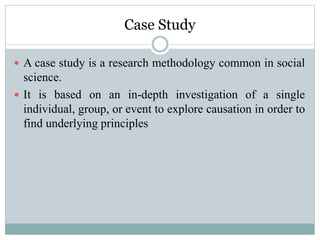 Case Study
 A case study is a research methodology common in social
science.
 It is based on an in-depth investigation of a single
individual, group, or event to explore causation in order to
find underlying principles
 