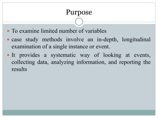 Purpose
 To examine limited number of variables
 case study methods involve an in-depth, longitudinal
examination of a single instance or event.
 It provides a systematic way of looking at events,
collecting data, analyzing information, and reporting the
results
 