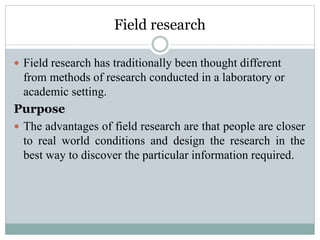 Field research
 Field research has traditionally been thought different
from methods of research conducted in a laboratory or
academic setting.
Purpose
 The advantages of field research are that people are closer
to real world conditions and design the research in the
best way to discover the particular information required.
 